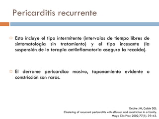 Pericarditis recurrente Esto incluye el tipo intermitente (intervalos de tiempo libres de sintomatología sin tratamiento) y el tipo incesante (la suspensión de la terapia antiinflamatoria asegura la recaída).  El derrame pericardico masivo, taponamiento evidente o constricción son raros. DeLine JM, Cable DG. Clustering of recurrent pericarditis with effusion and constriction in a family. Mayo Clin Proc 2002;77(1):  39–43. 