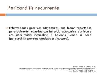 Pericarditis recurrente Enfermedades genéticas subyacentes, que fueron reportadas potencialmente: aquellas con herencia autosomica dominante con penetrancia incompleta y herencia ligada al sexo (pericarditis recurrente asociada a glaucoma). Erdol C, Erdol H, Celik S et al. Idiopathic chronic pericarditis  associated with ocular hypertension: probably an unknown combination. Int J Cardiol 2003;87(2–3):293–5. 