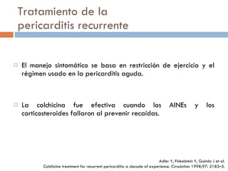 Tratamiento de la pericarditis recurrente El manejo sintomático se basa en restricción de ejercicio y el régimen usado en la pericarditis aguda. La colchicina fue efectiva cuando los AINEs y los corticosteroides fallaron al prevenir recaídas. Adler Y, Finkelstein Y, Guindo J et al. Colchicine treatment for  recurrent pericarditis: a decade of experience. Circulation 1998;97:  2183–5. 