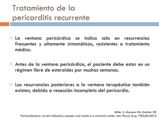Tratamiento de la pericarditis recurrente La ventana pericárdica se indica solo en recurrencias frecuentes y altamente sintomáticas, resistentes a tratamiento médico. Antes de la ventana pericárdica, el paciente debe estar en un régimen libre de esteroides por muchas semanas. Las recurrencias posteriores a la ventana terapéutica también existen, debido a resección incompleta del pericardio. Miller JI, Mansour KA, Hatcher CR. Pericardiectomy: current indication,  concept, and results in a university center. Ann Thorac Surg  1982;84:40–5. 