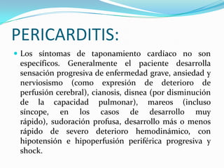 PERICARDITIS:
 Los síntomas de taponamiento cardíaco no son
 específicos. Generalmente el paciente desarrolla
 sensación progresiva de enfermedad grave, ansiedad y
 nerviosismo (como expresión de deterioro de
 perfusión cerebral), cianosis, disnea (por disminución
 de la capacidad pulmonar), mareos (incluso
 síncope, en los casos de desarrollo muy
 rápido), sudoración profusa, desarrollo más o menos
 rápido de severo deterioro hemodinámico, con
 hipotensión e hipoperfusión periférica progresiva y
 shock.
 
