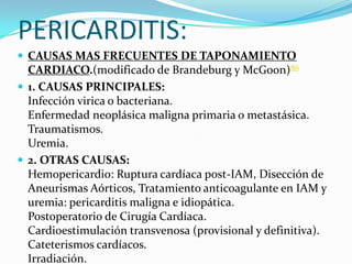 PERICARDITIS:
 CAUSAS MAS FRECUENTES DE TAPONAMIENTO
  CARDIACO.(modificado de Brandeburg y McGoon)86
 1. CAUSAS PRINCIPALES:
  Infección virica o bacteriana.
  Enfermedad neoplásica maligna primaria o metastásica.
  Traumatismos.
  Uremia.
 2. OTRAS CAUSAS:
  Hemopericardio: Ruptura cardíaca post-IAM, Disección de
  Aneurismas Aórticos, Tratamiento anticoagulante en IAM y
  uremia: pericarditis maligna e idiopática.
  Postoperatorio de Cirugía Cardíaca.
  Cardioestimulación transvenosa (provisional y definitiva).
  Cateterismos cardíacos.
  Irradiación.
 