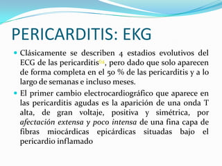 PERICARDITIS: EKG
 Clásicamente se describen 4 estadios evolutivos del
  ECG de las pericarditis64, pero dado que solo aparecen
  de forma completa en el 50 % de las pericarditis y a lo
  largo de semanas e incluso meses.
 El primer cambio electrocardiográfico que aparece en
  las pericarditis agudas es la aparición de una onda T
  alta, de gran voltaje, positiva y simétrica, por
  afectación extensa y poco intensa de una fina capa de
  fibras miocárdicas epicárdicas situadas bajo el
  pericardio inflamado
 