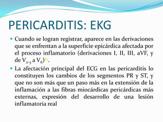 PERICARDITIS: EKG
 Cuando se logran registrar, aparece en las derivaciones
  que se enfrentan a la superficie epicárdica afectada por
  el proceso inflamatorio (derivaciones I, II, III, aVF, y
  de V2-3 a V6)61.
 La afectación principal del ECG en las pericarditis lo
  constituyen los cambios de los segmentos PR y ST, y
  que no son más que un paso más en la extensión de la
  inflamación a las fibras miocárdicas pericárdicas más
  externas, expresión del desarrollo de una lesión
  inflamatoria real
 
