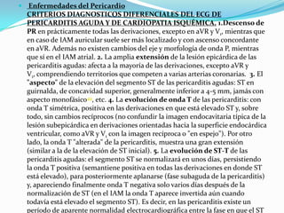  Enfermedades del Pericardio
  CRITERIOS DIAGNOSTICOS DIFERENCIALES DEL ECG DE
  PERICARDITIS AGUDA Y DE CARDIOPATIA ISQUÉMICA. 1.Descenso de
  PR en prácticamente todas las derivaciones, excepto en aVR y V1, mientras que
  en caso de IAM auricular suele ser más localizado y con ascenso concordante
  en aVR. Además no existen cambios del eje y morfología de onda P, mientras
  que sí en el IAM atrial. 2. La amplia extensión de la lesión epicárdica de las
  pericarditis agudas: afecta a la mayoría de las derivaciones, excepto aVR y
  V1, comprendiendo territorios que competen a varias arterias coronarias. 3. El
  "aspecto" de la elevación del segmento ST de las pericarditis agudas: ST en
  guirnalda, de concavidad superior, generalmente inferior a 4-5 mm, jamás con
  aspecto monofásico49, etc. 4. La evolución de onda T de las pericarditis: con
  onda T simétrica, positiva en las derivaciones en que está elevado ST y, sobre
  todo, sin cambios recíprocos (no confundir la imagen endocavitaria típica de la
  lesión subepicárdica en derivaciones orientadas hacia la superficie endocárdica
  ventricular, como aVR y V1 con la imagen recíproca o "en espejo"). Por otro
  lado, la onda T "alterada" de la pericarditis, muestra una gran extensión
  (similar a la de la elevación de ST inicial). 5. La evolución de ST-T de las
  pericarditis agudas: el segmento ST se normalizará en unos días, persistiendo
  la onda T positiva (semantiene positiva en todas las derivaciones en donde ST
  está elevado), para posteriormente aplanarse (fase subaguda de la pericarditis)
  y, apareciendo finalmente onda T negativa solo varios días después de la
  normalización de ST (en el IAM la onda T aparece invertida aún cuando
  todavía está elevado el segmento ST). Es decir, en las pericarditis existe un
  período de aparente normalidad electrocardiográfica entre la fase en que el ST
 