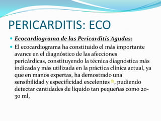 PERICARDITIS: ECO
 Ecocardiograma de las Pericarditis Agudas:
 El ecocardiograma ha constituido el más importante
 avance en el diagnóstico de las afecciones
 pericárdicas, constituyendo la técnica diagnóstica más
 indicada y más utilizada en la práctica clínica actual, ya
 que en manos expertas, ha demostrado una
 sensibilidad y especificidad excelentes 81, pudiendo
 detectar cantidades de líquido tan pequeñas como 20-
 30 ml,
 