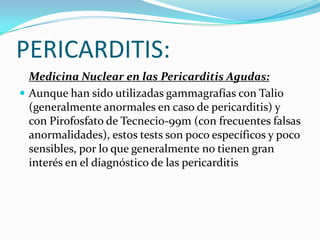 PERICARDITIS:
  Medicina Nuclear en las Pericarditis Agudas:
 Aunque han sido utilizadas gammagrafías con Talio
  (generalmente anormales en caso de pericarditis) y
  con Pirofosfato de Tecnecio-99m (con frecuentes falsas
  anormalidades), estos tests son poco específicos y poco
  sensibles, por lo que generalmente no tienen gran
  interés en el diagnóstico de las pericarditis
 