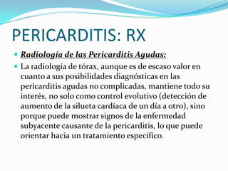 PERICARDITIS: RX
 Radiología de las Pericarditis Agudas:
 La radiología de tórax, aunque es de escaso valor en
 cuanto a sus posibilidades diagnósticas en las
 pericarditis agudas no complicadas, mantiene todo su
 interés, no solo como control evolutivo (detección de
 aumento de la silueta cardíaca de un día a otro), sino
 porque puede mostrar signos de la enfermedad
 subyacente causante de la pericarditis, lo que puede
 orientar hacia un tratamiento específico.
 