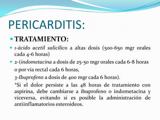 PERICARDITIS:
 TRATAMIENTO:
 1-ácido acetil salicílico a altas dosis (500-650 mgr orales
  cada 4-6 horas)
 2-(indometacina a dosis de 25-50 mgr orales cada 6-8 horas
  o por vía rectal cada 6 horas,
  3-Ibuprofeno a dosis de 400 mgr cada 6 horas).
  *Si el dolor persiste a las 48 horas de tratamiento con
  aspirina, debe cambiarse a ibuprofeno o indometacina y
  viceversa, evitando si es posible la administración de
  antiinflamatorios esteroideos.
 