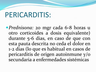 PERICARDITIS:
 Prednisona: 20 mgr cada 6-8 horas u
 otro corticoides a dosis equivalente)
 durante 5-6 dias, en caso de que con
 esta pauta descrita no ceda el dolor en
 1-2 dias (lo que es habitual en casos de
 pericarditis de origen autoinmune y/o
 secundaria a enfermedades sistémicas
 