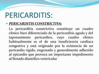 PERICARDITIS:
 PERICARDITIS CONSTRICTIVA:
 La pericarditis constrictiva constituye un cuadro
 clínico bien diferenciado de la pericarditis aguda y del
 taponamiento pericardico, cuyo cuadro clínico
 habitualmente es el de una insuficiencia cardíaca
 congestiva y está originado por la existencia de un
 pericardio rígido, engrosado y generalmente adherido
 al epicardio que provoca un importante impedimento
 al llenado diastólico ventricular
 