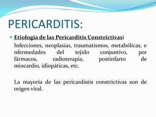 PERICARDITIS:
 Etiologia de las Pericarditis Constrictivasi
 Infecciones, neoplasias, traumatismos, metabólicas, e
 nfermedades       del     tejido   conjuntivo,   por
 fármacos,       radioterapia,     postinfarto     de
 miocardio, idiopáticas, etc.

 La mayoría de las pericardistis constrictivas son de
 origen viral.
 