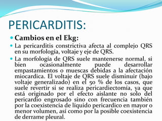 PERICARDITIS:
 Cambios en el Ekg:
 La pericarditis constrictiva afecta al complejo QRS
  en su morfología, voltaje y eje de QRS.
 La morfología de QRS suele mantenerse normal, si
  bien      ocasionalmente         puede     desarrollar
  empastamientos o muescas debidas a la afectación
  miocardica. El voltaje de QRS suele disminuir (bajo
  voltaje generalizado) en el 50 % de los casos, que
  suele revertir si se realiza pericardiectomía, ya que
  está originado por el efecto aislante no solo del
  pericardio engrosado sino con frecuencia también
  por la coexistencia de líquido pericardico en mayor o
  menor volumen, así como por la posible coexistencia
  de derrame pleural.
 