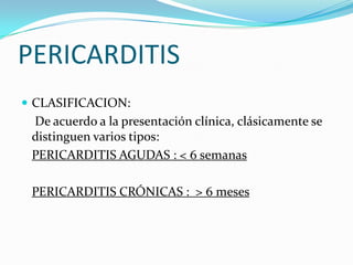 PERICARDITIS
 CLASIFICACION:
 De acuerdo a la presentación clínica, clásicamente se
 distinguen varios tipos:
 PERICARDITIS AGUDAS : < 6 semanas

 PERICARDITIS CRÓNICAS : > 6 meses
 