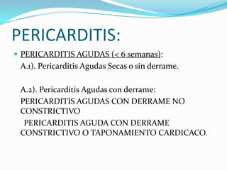 PERICARDITIS:
 PERICARDITIS AGUDAS (< 6 semanas):
 A.1). Pericarditis Agudas Secas o sin derrame.

 A.2). Pericarditis Agudas con derrame:
 PERICARDITIS AGUDAS CON DERRAME NO
 CONSTRICTIVO
  PERICARDITIS AGUDA CON DERRAME
 CONSTRICTIVO O TAPONAMIENTO CARDICACO.
 
