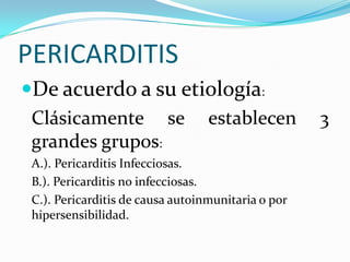 PERICARDITIS
De acuerdo a su etiología:
 Clásicamente se establecen                         3
 grandes grupos:
 A.). Pericarditis Infecciosas.
 B.). Pericarditis no infecciosas.
 C.). Pericarditis de causa autoinmunitaria o por
 hipersensibilidad.
 