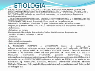 
           ETIOLOGIA
    IDIOPATICA AGUDA o NO ESPECIFICA. 2. INFARTO AGUDO DE MIOCARDIO. 3. SINDROME
    POSTINFARTO DE MIOCARDIO (SINDROME DE DRESSLER). 4. TRAUMATICA (PENETRANTE o
    NO PENETRANTE), incluidas por inserción de marcapasos y por procedimientos diagnósticos
    cardiológicos invasivos.
   5. SINDROME POST TORACOTOMIA o SINDROME POSTCARDIOTOMIA. 6. ENFERMEDADES DEL
    TEJIDO CONECTIVO: Artritis Reumatoide, Fiebre reumática, Lupus Eritematoso
    Diseminado, Esclerodermia, Arteritis de Takayasu, Poliarteritis nodosa, Granulomatosis de
    Wegener, etc. 7. INFECCIONES ESPECIFICAS: . Infecciones bacterianas. Endocarditis infecciosas.
    . Tuberculosis.
    . Infecciones por hongos:
    Histoplasmosis, Nocardiosis, Blastomicosis, Candida, Coccidiomicosis, Toxoplasma, etc.
    . Virales: Coxsackie B, Influenza, ECHO, etc.
    . Amebiasis.
    . Toxoplasmosis.
    . Enfermedad meningocócica.
    . Enfermedad gonocócica.
   8.     NEOPLASIAS         PRIMARIAS      o    METASTASICAS         (cancer    de     mama      y     de
    pulmón, mesotelioma, melanoma, sarcoma, carcinoma ovárico, etc.), incluyendo LINFOMAS y
    LEUCEMIAS. 9. RADIACIONES. 10. ANEURISMA AORTICOS: Ruptura o fisura de Aneurismas
    disecantes o no disecantes dentro del saco pericardico. 11. INDUCIDAS POR DROGAS:
    Hidralazina,       psicofuranina,     procainamida,        quinidina,      daunarobicina,       terapia
    anticoagulante, isoniazida, estreptomicina, penicilina, fenilbutazona, dantrolene, difenilhidantoína, d
    oxorubicin etc. 12. QUILOPERICARDIO primario o secundario. 13. UREMIA y en asociación con
    hemodialisis. 14. MISCELANEA: Sarcoidosis, Mixedema, Enfermedad Amiloide, Mieloma
    Múltiple, Talasemia, Enfermedad inflamatoria intestinal, Arteritis temporal, Enfermedad
    de Whipple, etc.
 