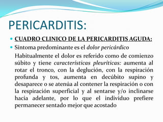 PERICARDITIS:
 CUADRO CLINICO DE LA PERICARDITIS AGUDA:
 Síntoma predominante es el dolor pericárdico
 Habitualmente el dolor es referido como de comienzo
 súbito y tiene características pleuríticas: aumenta al
 rotar el tronco, con la deglución, con la respiración
 profunda y tos, aumenta en decúbito supino y
 desaparece o se atenúa al contener la respiración o con
 la respiración superficial y al sentarse y/o inclinarse
 hacia adelante, por lo que el individuo prefiere
 permanecer sentado mejor que acostado
 