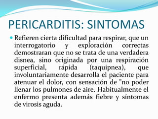 PERICARDITIS: SINTOMAS
 Refieren cierta dificultad para respirar, que un
 interrogatorio y exploración correctas
 demostraran que no se trata de una verdadera
 disnea, sino originada por una respiración
 superficial,   rápida     (taquipnea),    que
 involuntariamente desarrolla el paciente para
 atenuar el dolor, con sensación de "no poder
 llenar los pulmones de aire. Habitualmente el
 enfermo presenta además fiebre y síntomas
 de virosis aguda.
 