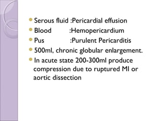 Serous  fluid :Pericardial effusion
Blood        :Hemopericardium
Pus           :Purulent Pericarditis
500ml, chronic globular enlargement.
In acute state 200-300ml produce
 compression due to ruptured MI or
 aortic dissection
 