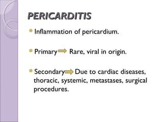 PERICARDITIS
Inflammation   of pericardium.

Primary     Rare, viral in origin.

Secondary      Due to cardiac diseases,
 thoracic, systemic, metastases, surgical
 procedures.
 
