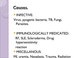 Causes.
INFECTIVE:
Virus, pyogenic bacteria, TB, Fungi,
 Parasites.

IMMUNOLOGICALLY         MEDICATED:
 RF, SLE, Scleroderma, Drug
 hypersensitivity
 reaction
MISCELLANOUS:
MI, uremia, Neoplasia, Trauma, Radiation
 