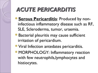 ACUTE PERICARDITIS
Serous    Pericarditis: Produced by non-
 infectious inflammatory disease such as RF,
 SLE, Scleroderma, tumor, uraemia.
Bacterial pleuritis may cause sufficient
 irritation of pericardium.
Viral Infection antedates pericarditis.
MORPHOLOGY: Inflammatory reaction
 with few neutrophils,lymphocytes and
 histiocytes.
 
