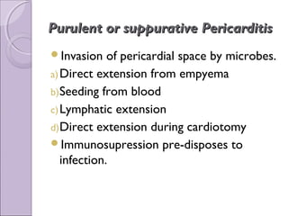 Purulent or suppurative Pericarditis
Invasion    of pericardial space by microbes.
a) Direct extension from empyema
b) Seeding from blood
c) Lymphatic extension
d) Direct extension during cardiotomy
Immunosupression pre-disposes to
   infection.
 
