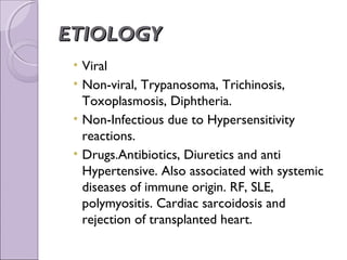 ETIOLOGY
 • Viral
 • Non-viral, Trypanosoma, Trichinosis,
   Toxoplasmosis, Diphtheria.
 • Non-Infectious due to Hypersensitivity
   reactions.
 • Drugs.Antibiotics, Diuretics and anti
   Hypertensive. Also associated with systemic
   diseases of immune origin. RF, SLE,
   polymyositis. Cardiac sarcoidosis and
   rejection of transplanted heart.
 