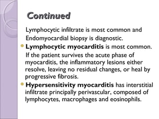 Continued
 Lymphocytic infiltrate is most common and
 Endomyocardial biopsy is diagnostic.
Lymphocytic myocarditis is most common.
 If the patient survives the acute phase of
 myocarditis, the inflammatory lesions either
 resolve, leaving no residual changes, or heal by
 progressive fibrosis.
Hypersensitivity myocarditis has interstitial
 infiltrate principally perivascular, composed of
 lymphocytes, macrophages and eosinophils.
 