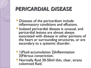 PERICARDIAL DISEASE

Diseases  of the pericardium include
 inflammatory conditions and effusions.
Isolated pericardial disease is unusual, and
 pericardial lesions are almost always
 associated with disease in other portions of
 the heart or surrounding structures, or are
 secondary to a systemic disorder.

1)Fluidaccumulation 2)Inflammation
 3)Fibrous constriction.
Normally fluid 30-50ml thin, clear, strans
 colomned fluid.
 