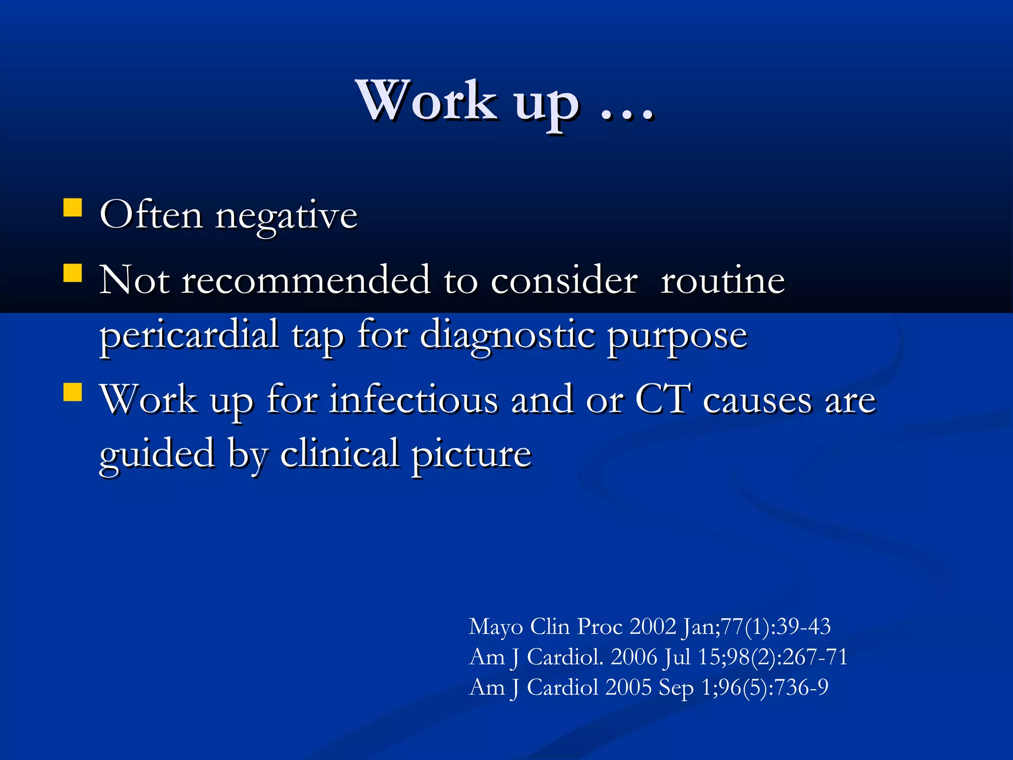 Work up …
   Often negative
   Not recommended to consider routine
    pericardial tap for diagnostic purpose
   Work up for infectious and or CT causes are
    guided by clinical picture


                        Mayo Clin Proc 2002 Jan;77(1):39-43
                        Am J Cardiol. 2006 Jul 15;98(2):267-71
                        Am J Cardiol 2005 Sep 1;96(5):736-9
 