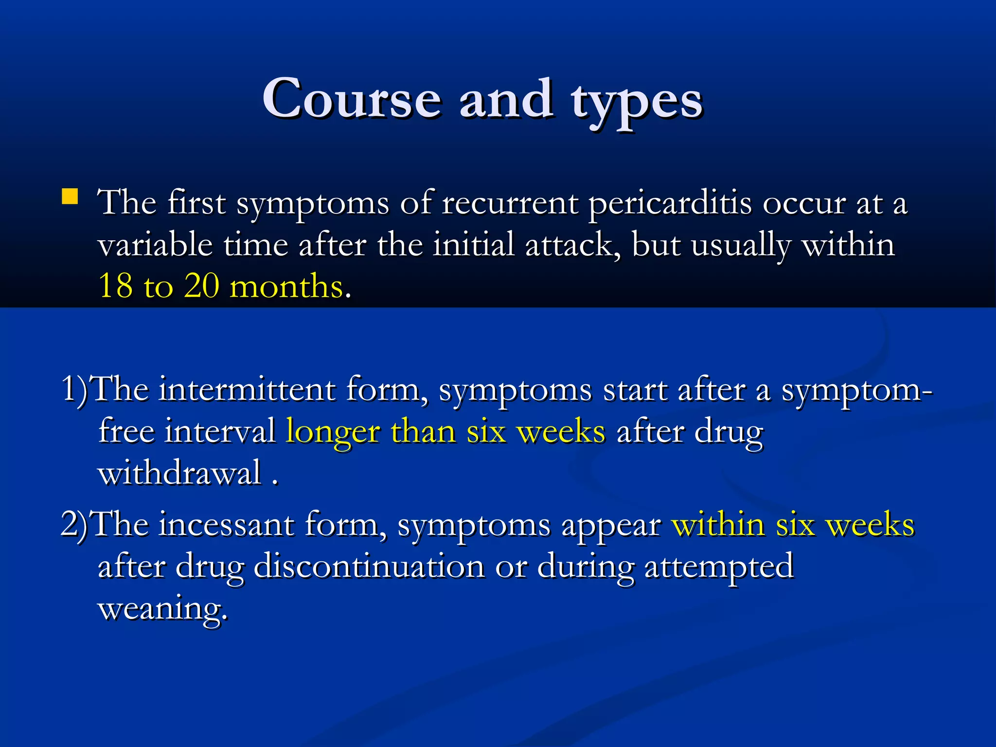 Course and types
   The first symptoms of recurrent pericarditis occur at a
    variable time after the initial attack, but usually within
    18 to 20 months.

1)The intermittent form, symptoms start after a symptom-
  free interval longer than six weeks after drug
  withdrawal .
2)The incessant form, symptoms appear within six weeks
  after drug discontinuation or during attempted
  weaning.
 