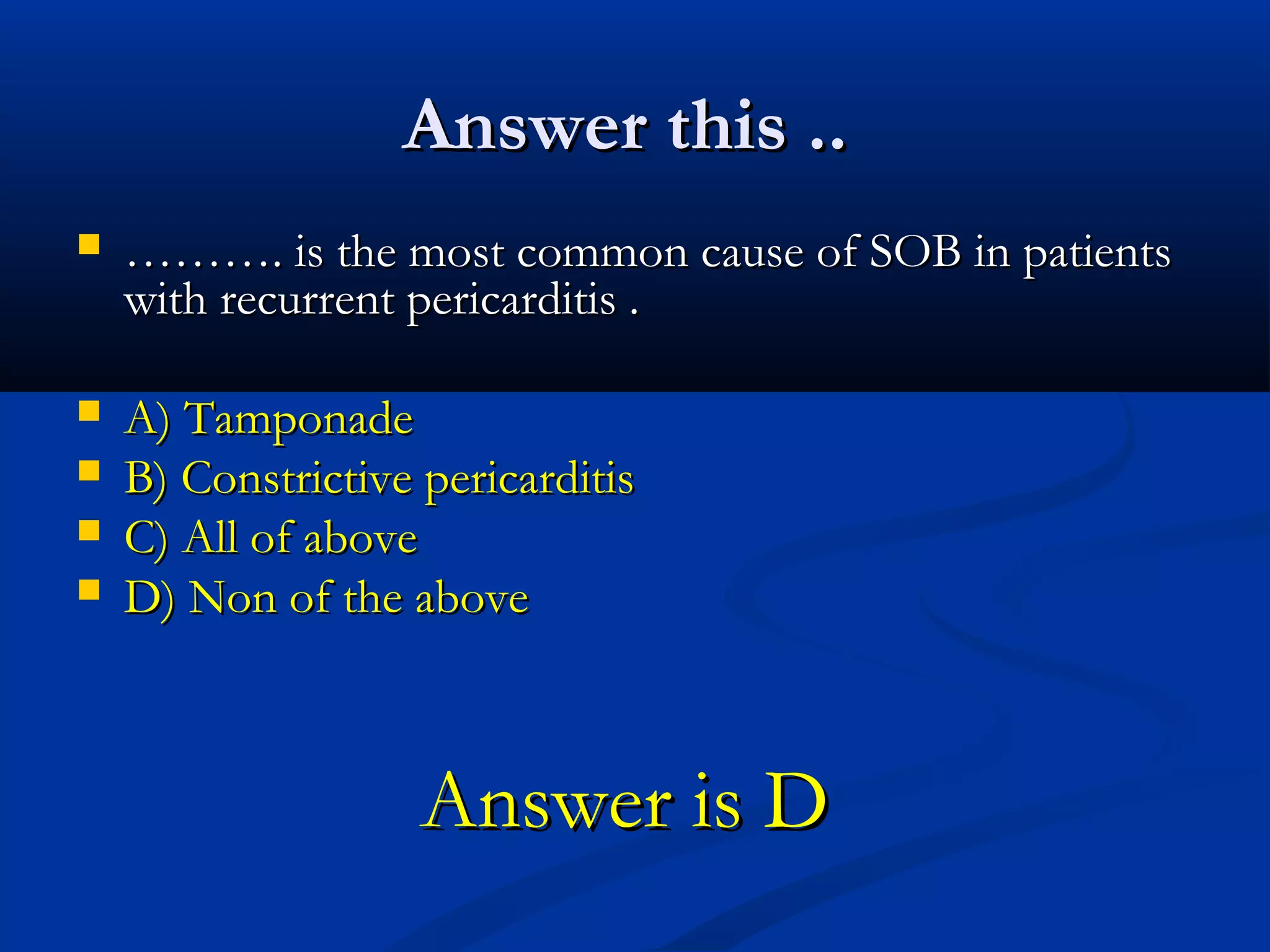 Answer this ..
   ………. is the most common cause of SOB in patients
    with recurrent pericarditis .

   A) Tamponade
   B) Constrictive pericarditis
   C) All of above
   D) Non of the above



                    Answer is D
 