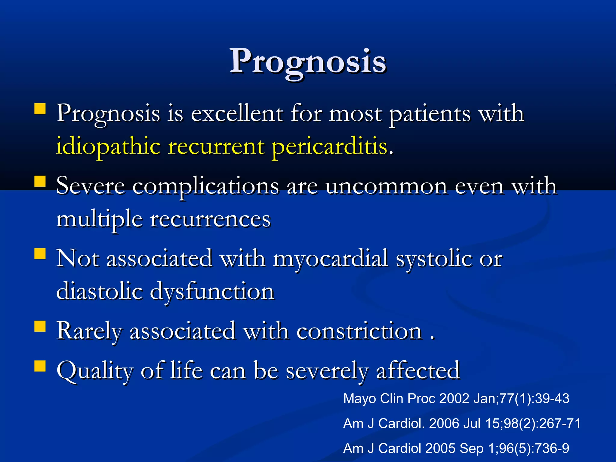 Prognosis
   Prognosis is excellent for most patients with
    idiopathic recurrent pericarditis.
   Severe complications are uncommon even with
    multiple recurrences
   Not associated with myocardial systolic or
    diastolic dysfunction
   Rarely associated with constriction .
   Quality of life can be severely affected
                             Mayo Clin Proc 2002 Jan;77(1):39-43
                             Am J Cardiol. 2006 Jul 15;98(2):267-71
                             Am J Cardiol 2005 Sep 1;96(5):736-9
 