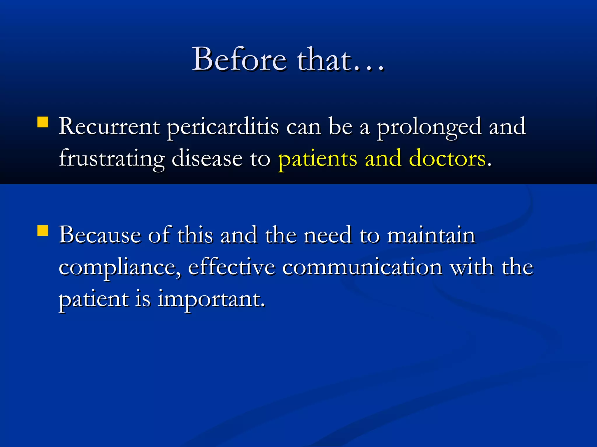 Before that…
   Recurrent pericarditis can be a prolonged and
    frustrating disease to patients and doctors.

   Because of this and the need to maintain
    compliance, effective communication with the
    patient is important.
 