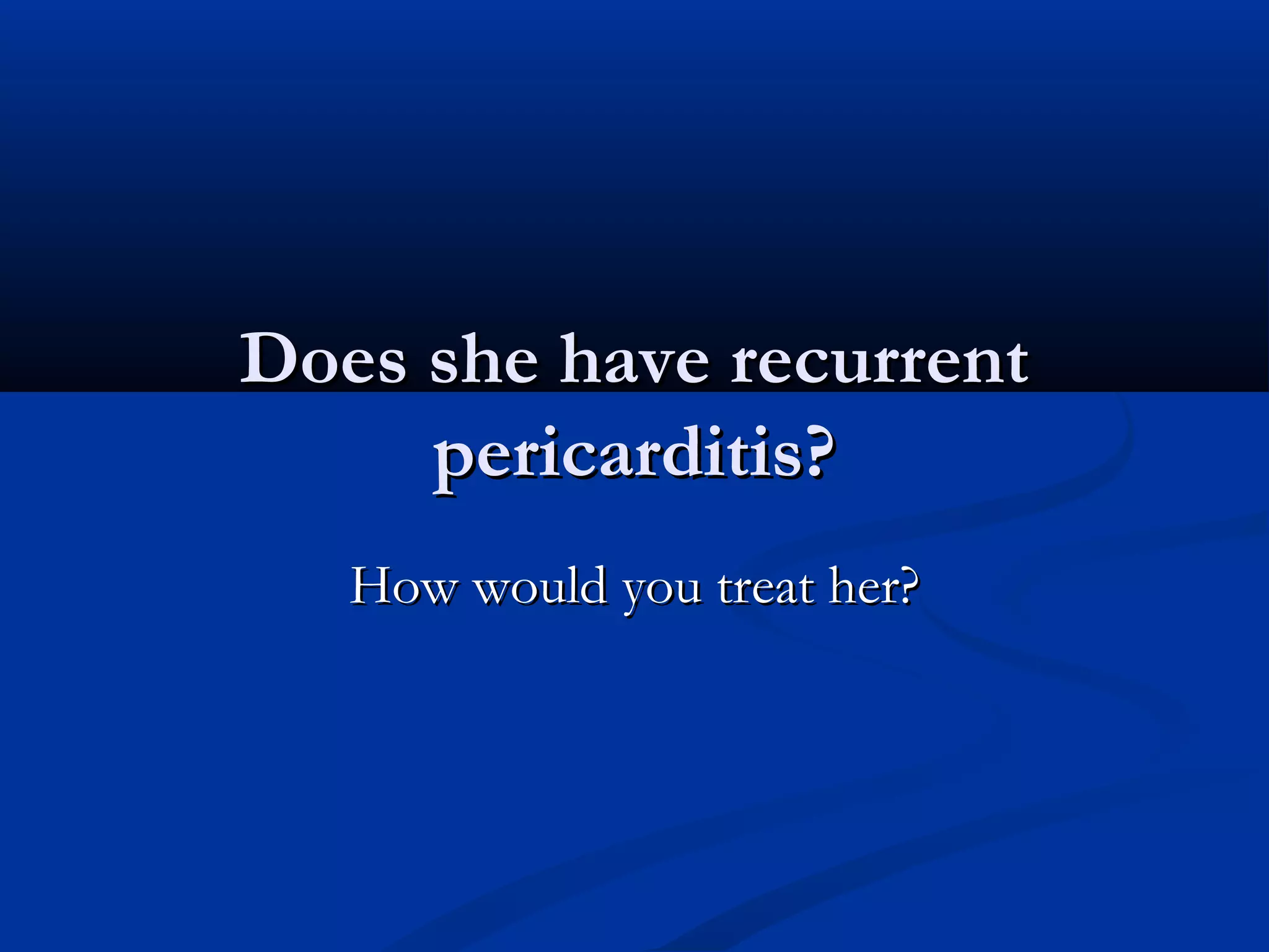 Does she have recurrent
     pericarditis?
   How would you treat her?
 