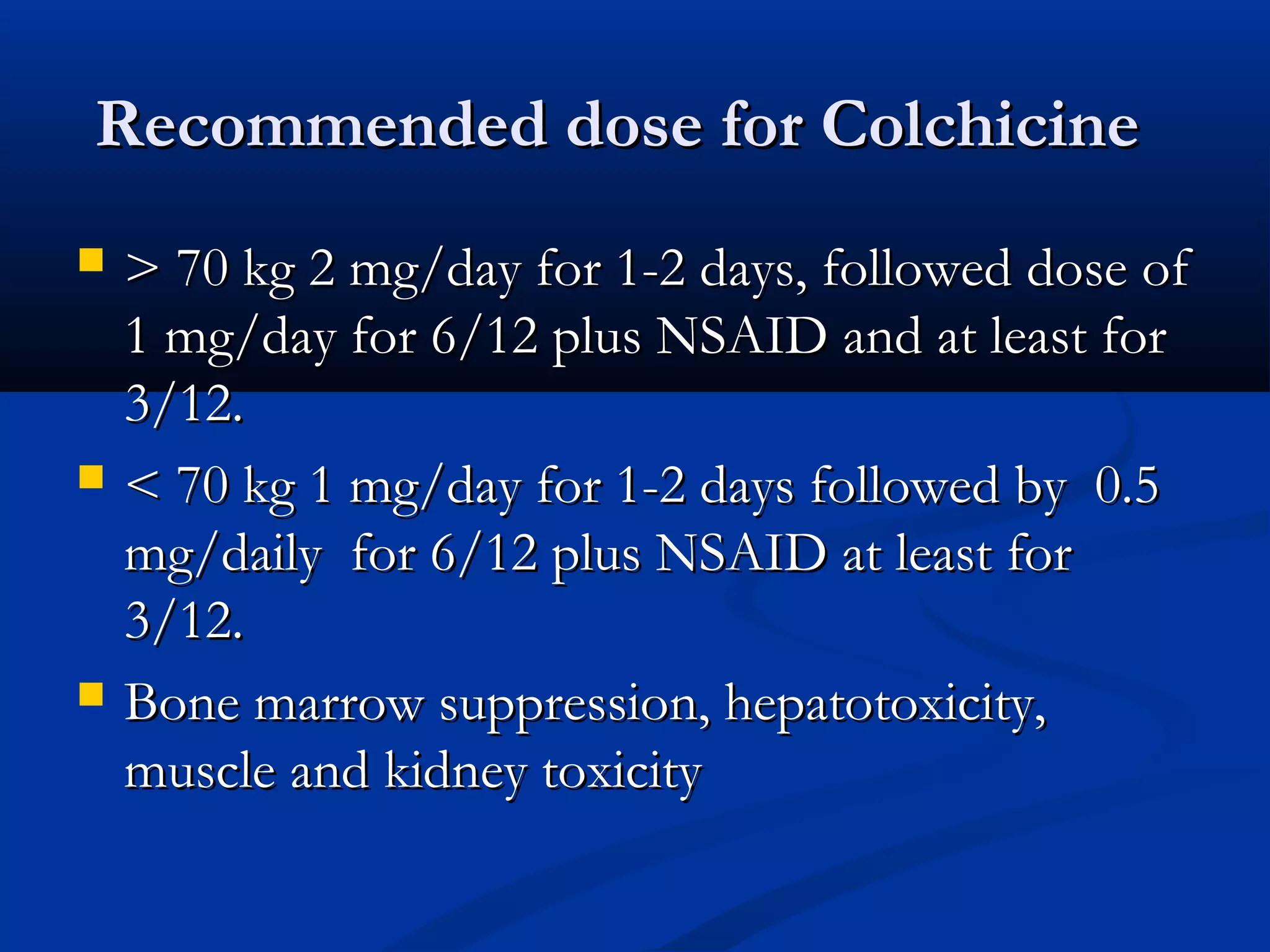 Recommended dose for Colchicine
   > 70 kg 2 mg/day for 1-2 days, followed dose of
    1 mg/day for 6/12 plus NSAID and at least for
    3/12.
   < 70 kg 1 mg/day for 1-2 days followed by 0.5
    mg/daily for 6/12 plus NSAID at least for
    3/12.
   Bone marrow suppression, hepatotoxicity,
    muscle and kidney toxicity
 