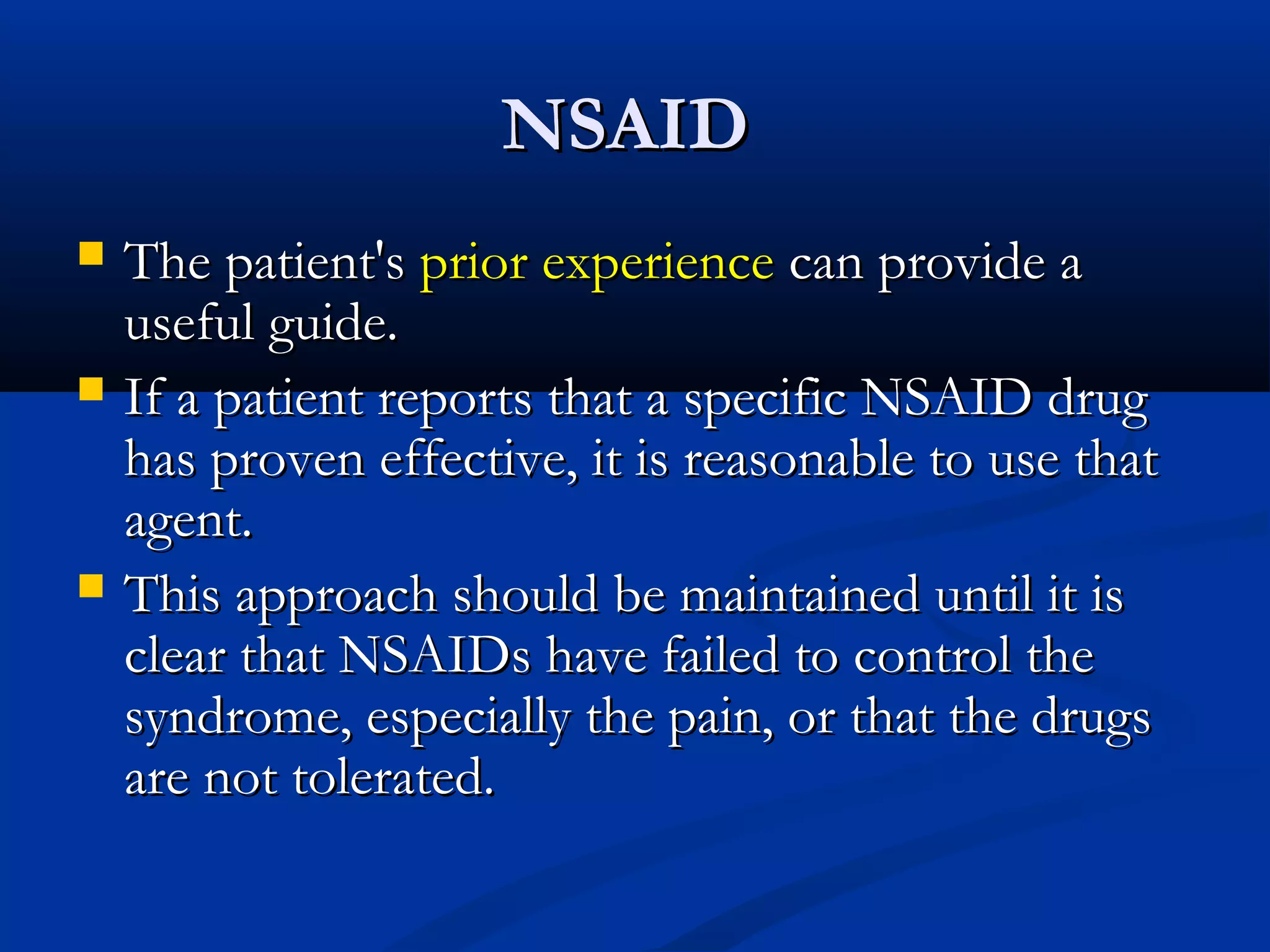 NSAID
   The patient's prior experience can provide a
    useful guide.
   If a patient reports that a specific NSAID drug
    has proven effective, it is reasonable to use that
    agent.
   This approach should be maintained until it is
    clear that NSAIDs have failed to control the
    syndrome, especially the pain, or that the drugs
    are not tolerated.
 