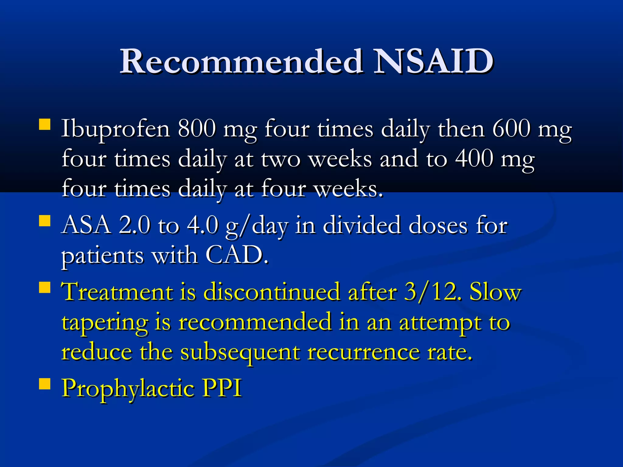Recommended NSAID
   Ibuprofen 800 mg four times daily then 600 mg
    four times daily at two weeks and to 400 mg
    four times daily at four weeks.
   ASA 2.0 to 4.0 g/day in divided doses for
    patients with CAD.
   Treatment is discontinued after 3/12. Slow
    tapering is recommended in an attempt to
    reduce the subsequent recurrence rate.
   Prophylactic PPI
 