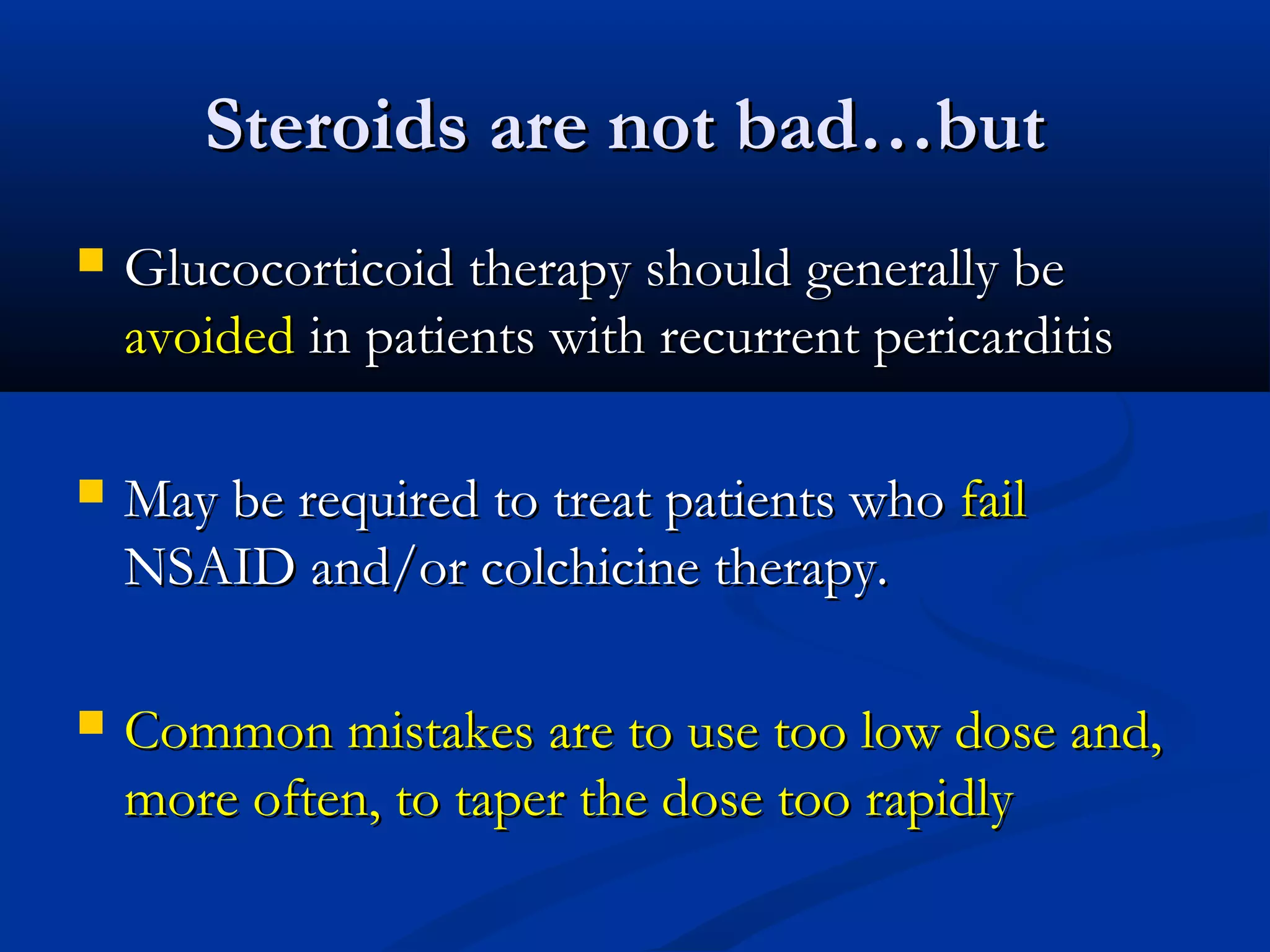 Steroids are not bad…but
   Glucocorticoid therapy should generally be
    avoided in patients with recurrent pericarditis

   May be required to treat patients who fail
    NSAID and/or colchicine therapy.

   Common mistakes are to use too low dose and,
    more often, to taper the dose too rapidly
 