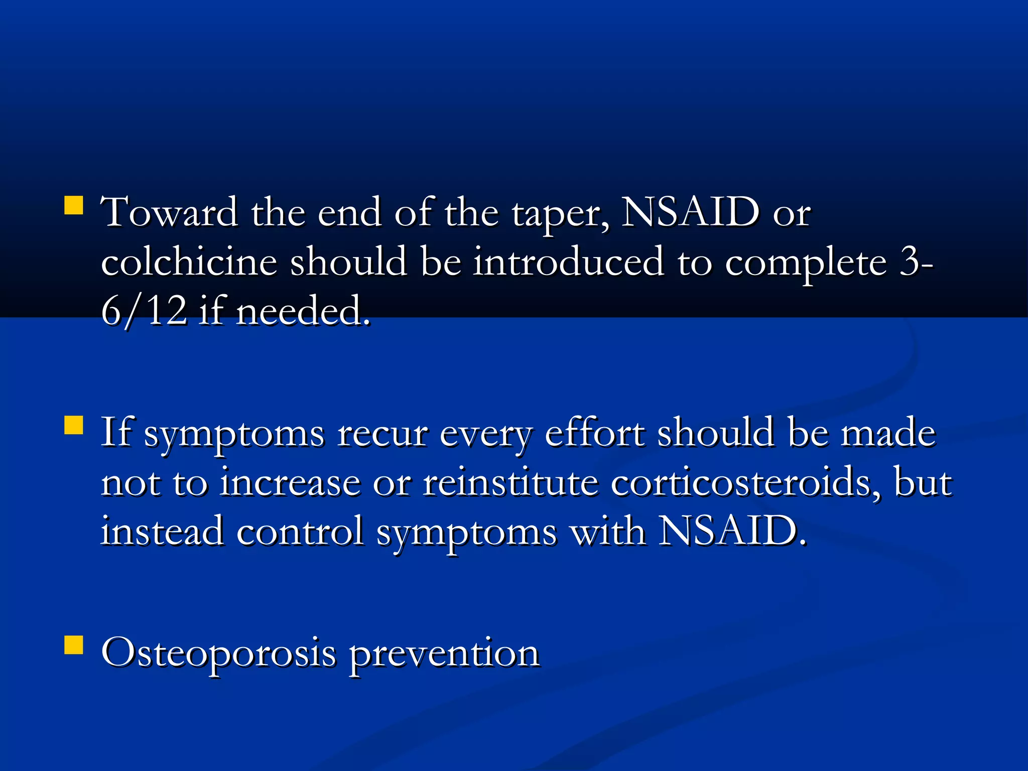   Toward the end of the taper, NSAID or
    colchicine should be introduced to complete 3-
    6/12 if needed.

   If symptoms recur every effort should be made
    not to increase or reinstitute corticosteroids, but
    instead control symptoms with NSAID.

   Osteoporosis prevention
 