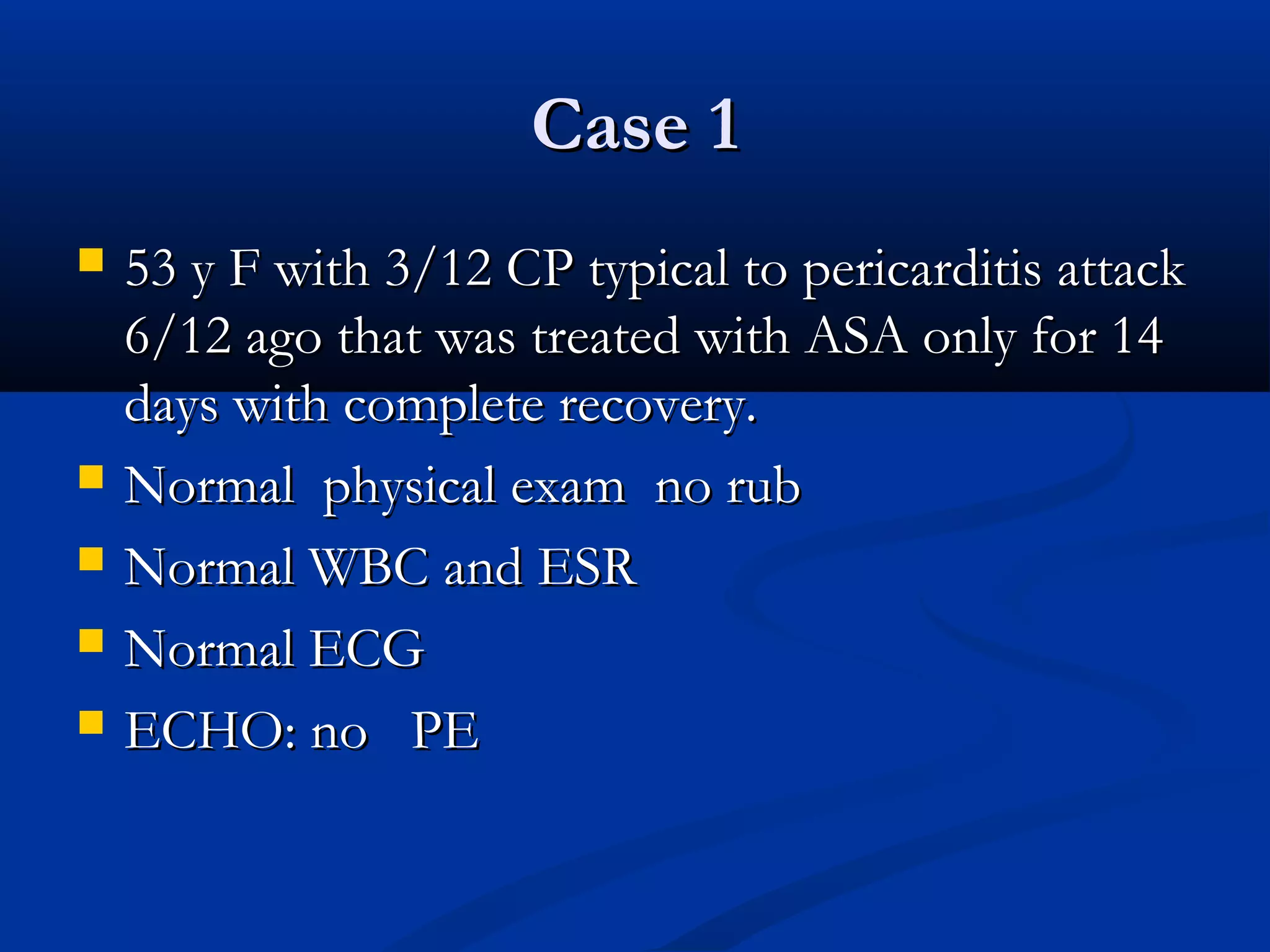 Case 1
   53 y F with 3/12 CP typical to pericarditis attack
    6/12 ago that was treated with ASA only for 14
    days with complete recovery.
   Normal physical exam no rub
   Normal WBC and ESR
   Normal ECG
   ECHO: no PE
 