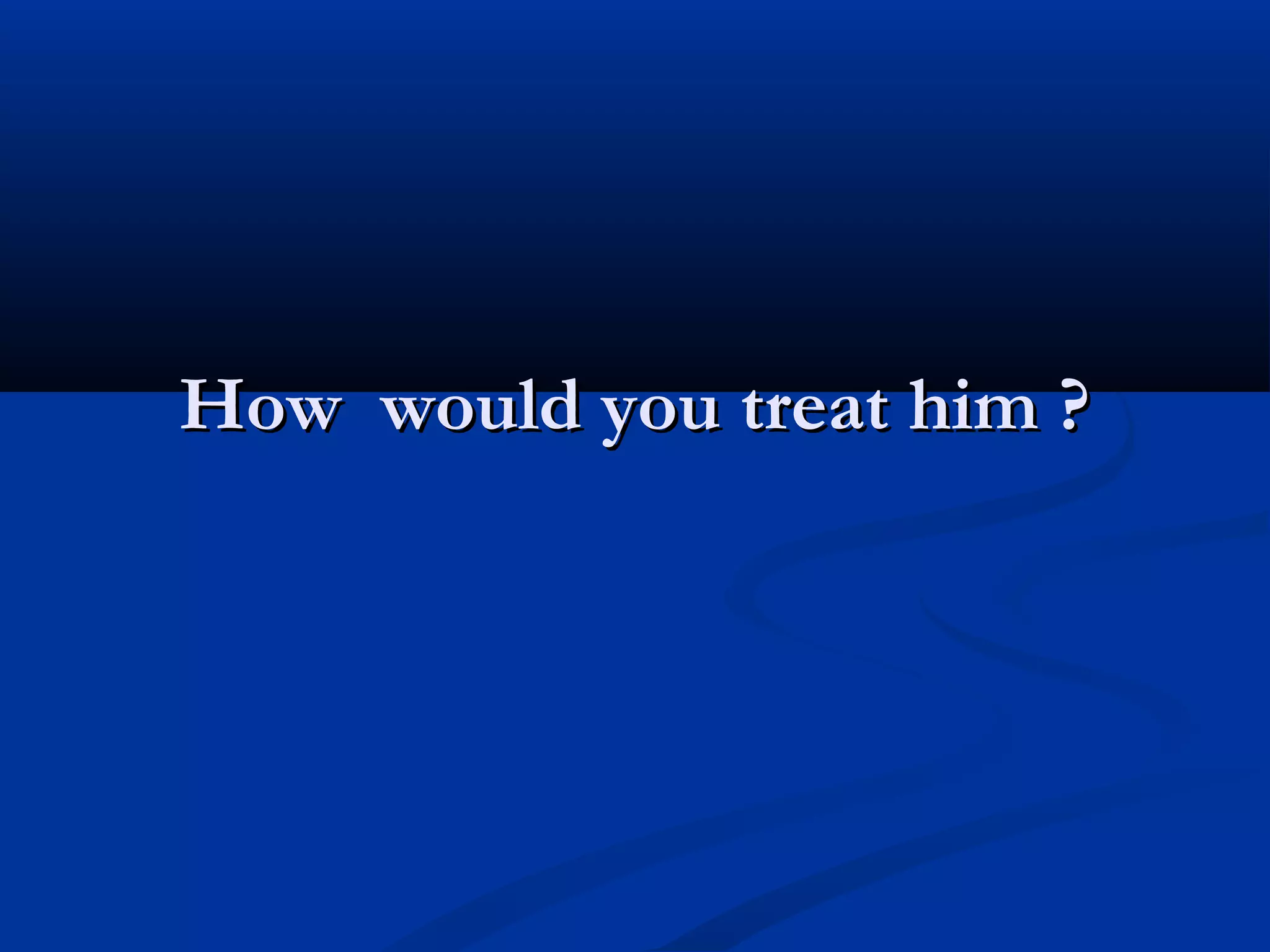 How would you treat him ?
 