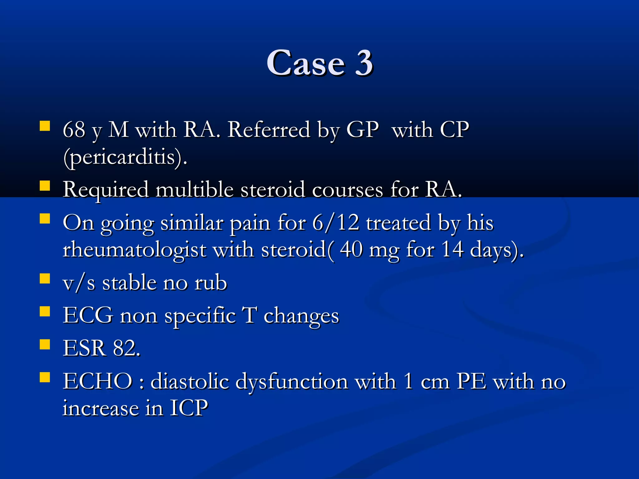 Case 3
   68 y M with RA. Referred by GP with CP
    (pericarditis).
   Required multible steroid courses for RA.
   On going similar pain for 6/12 treated by his
    rheumatologist with steroid( 40 mg for 14 days).
   v/s stable no rub
   ECG non specific T changes
   ESR 82.
   ECHO : diastolic dysfunction with 1 cm PE with no
    increase in ICP
 
