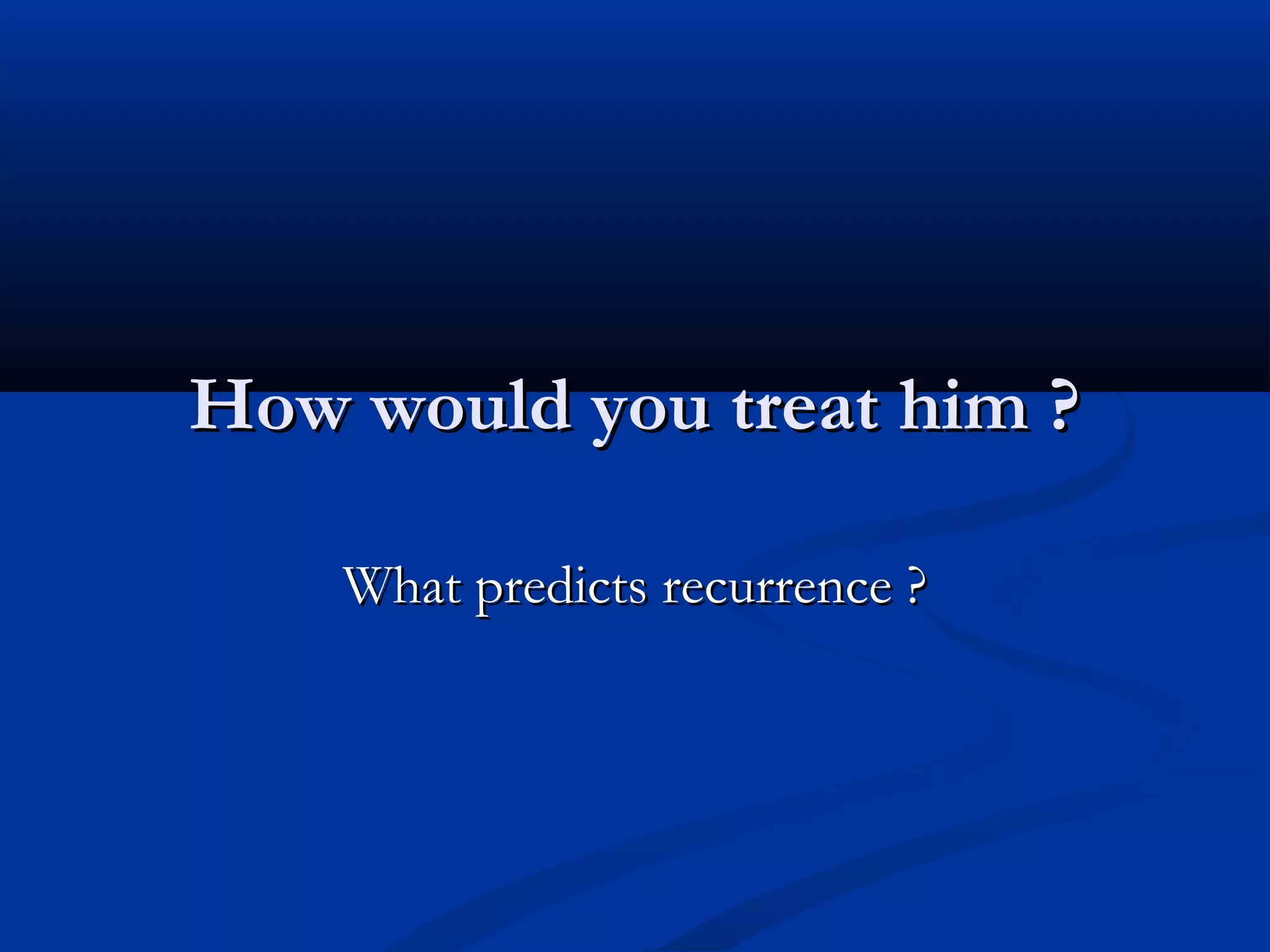 How would you treat him ?

    What predicts recurrence ?
 