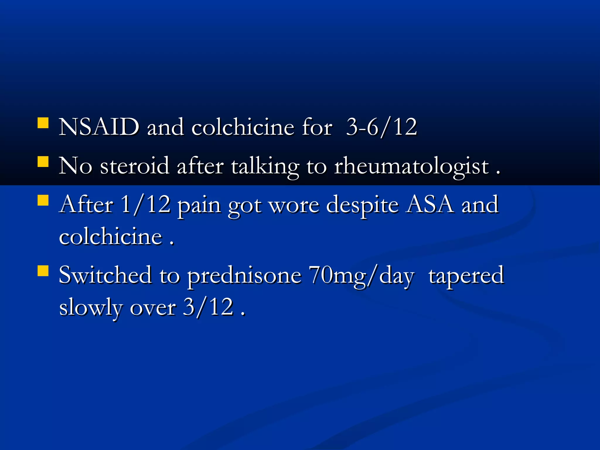   NSAID and colchicine for 3-6/12
   No steroid after talking to rheumatologist .
   After 1/12 pain got wore despite ASA and
    colchicine .
   Switched to prednisone 70mg/day tapered
    slowly over 3/12 .
 