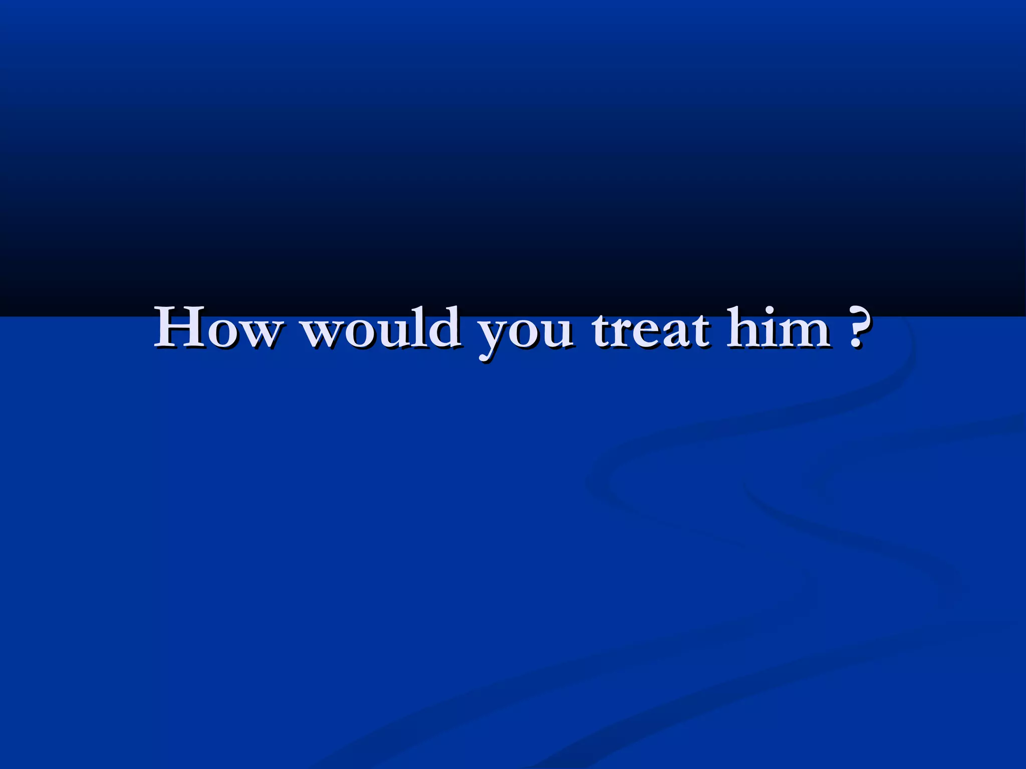 How would you treat him ?
 