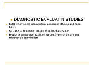    DIAGNOSTIC EVALUATIN STUDIES
   ECG which detect inflammation, pericardial effusion and heart
    failure
   CT scan to determine location of pericardial effusion
   Biopsy of pericardium to obtain tissue sample for culture and
    microscopic examination
 