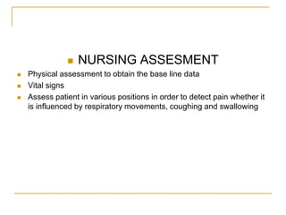    NURSING ASSESMENT
   Physical assessment to obtain the base line data
   Vital signs
   Assess patient in various positions in order to detect pain whether it
    is influenced by respiratory movements, coughing and swallowing
 